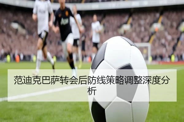范迪克巴萨转会后防线策略调整深度分析